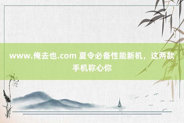 www.俺去也.com 夏令必备性能新机，这两款手机称心你