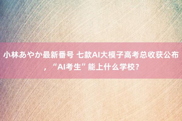 小林あやか最新番号 七款AI大模子高考总收获公布，“AI考生”能上什么学校？