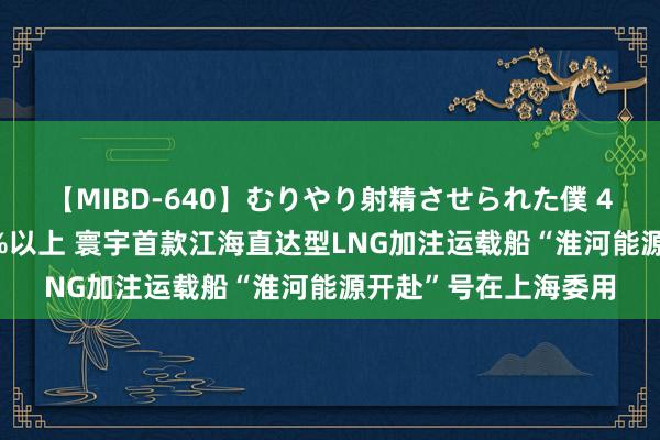 【MIBD-640】むりやり射精させられた僕 4時間 国产化率达85%以上 寰宇首款江海直达型LNG加注运载船“淮河能源开赴”号在上海委用