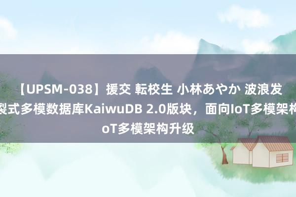 【UPSM-038】援交 転校生 小林あやか 波浪发布分裂式多模数据库KaiwuDB 2.0版块，面向IoT多模架构升级