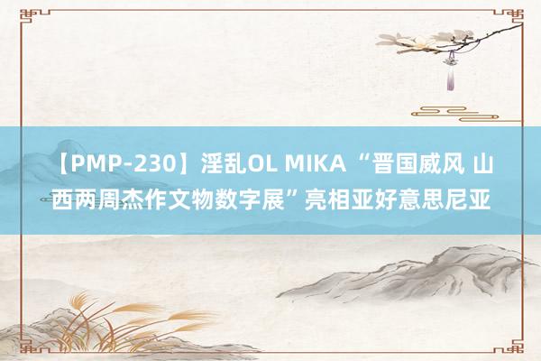 【PMP-230】淫乱OL MIKA “晋国威风 山西两周杰作文物数字展”亮相亚好意思尼亚