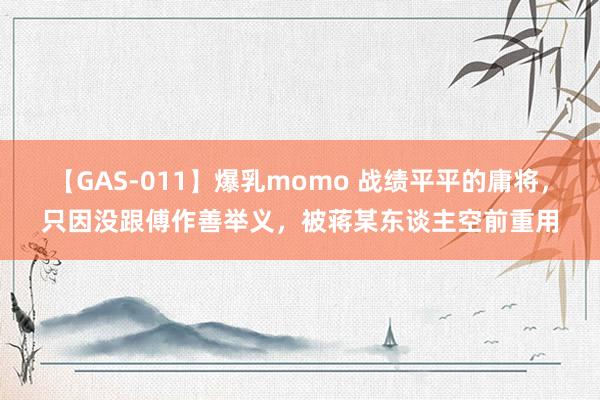 【GAS-011】爆乳momo 战绩平平的庸将，只因没跟傅作善举义，被蒋某东谈主空前重用