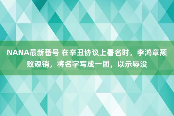 NANA最新番号 在辛丑协议上署名时，李鸿章颓败魂销，将名字写成一团，以示辱没