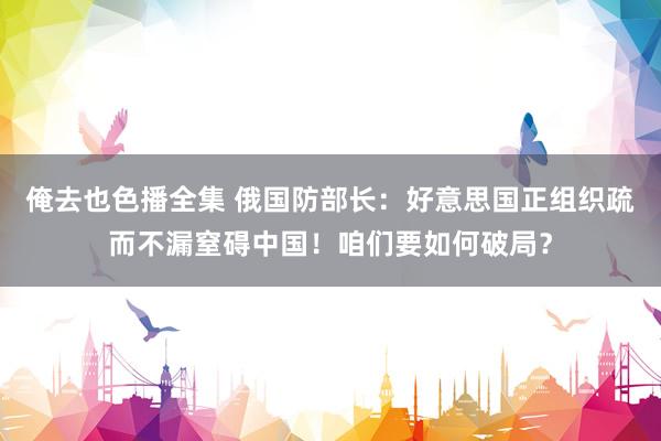 俺去也色播全集 俄国防部长：好意思国正组织疏而不漏窒碍中国！咱们要如何破局？