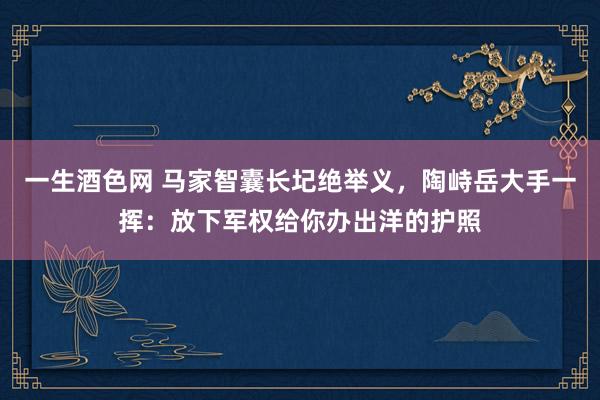 一生酒色网 马家智囊长圮绝举义，陶峙岳大手一挥：放下军权给你办出洋的护照