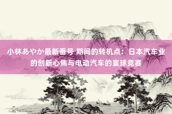 小林あやか最新番号 期间的转机点：日本汽车业的创新心焦与电动汽车的寰球竞赛