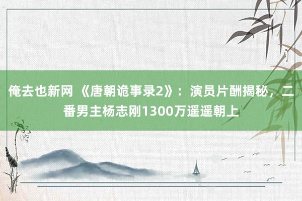 俺去也新网 《唐朝诡事录2》：演员片酬揭秘，二番男主杨志刚1300万遥遥朝上