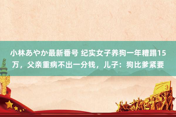 小林あやか最新番号 纪实女子养狗一年糟蹋15万，父亲重病不出一分钱，儿子：狗比爹紧要