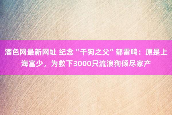 酒色网最新网址 纪念“千狗之父”郁雷鸣：原是上海富少，为救下3000只流浪狗倾尽家产