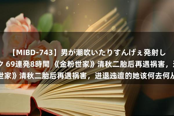 【MIBD-743】男が潮吹いたりすんげぇ発射しちゃう！ 女神の痴女テク 69連発8時間 《金粉世家》清秋二胎后再遇祸害，进退迍邅的她该何去何从