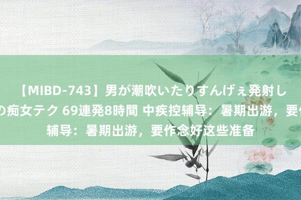 【MIBD-743】男が潮吹いたりすんげぇ発射しちゃう！ 女神の痴女テク 69連発8時間 中疾控辅导：暑期出游，要作念好这些准备