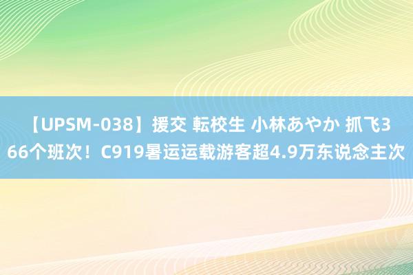 【UPSM-038】援交 転校生 小林あやか 抓飞366个班次！C919暑运运载游客超4.9万东说念主次