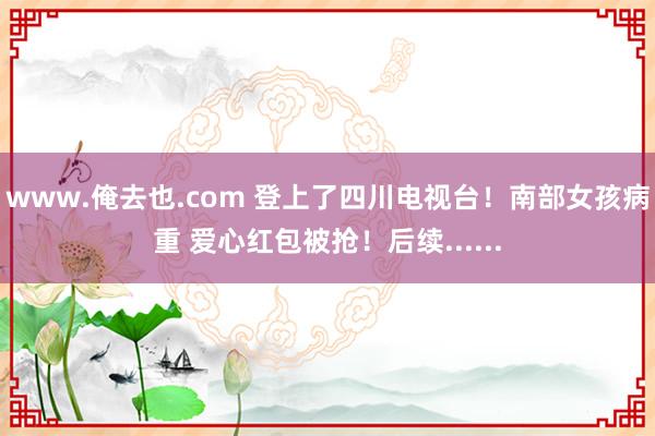 www.俺去也.com 登上了四川电视台！南部女孩病重 爱心红包被抢！后续......