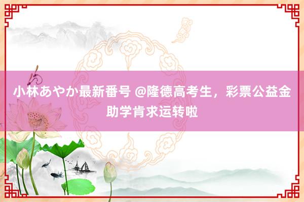 小林あやか最新番号 @隆德高考生，彩票公益金助学肯求运转啦