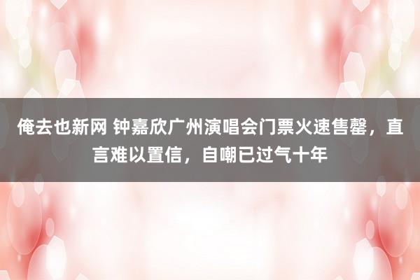 俺去也新网 钟嘉欣广州演唱会门票火速售罄，直言难以置信，自嘲已过气十年