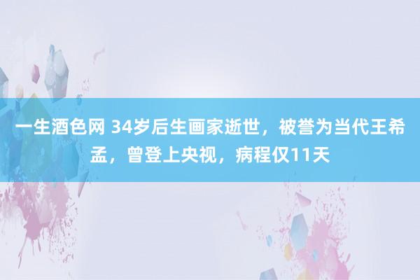 一生酒色网 34岁后生画家逝世，被誉为当代王希孟，曾登上央视，病程仅11天