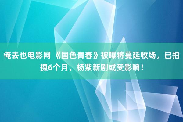 俺去也电影网 《国色青春》被曝将蔓延收场，已拍摄6个月，杨紫新剧或受影响！