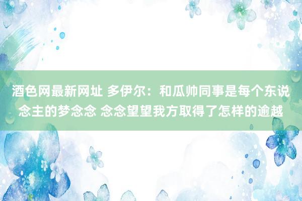 酒色网最新网址 多伊尔：和瓜帅同事是每个东说念主的梦念念 念念望望我方取得了怎样的逾越