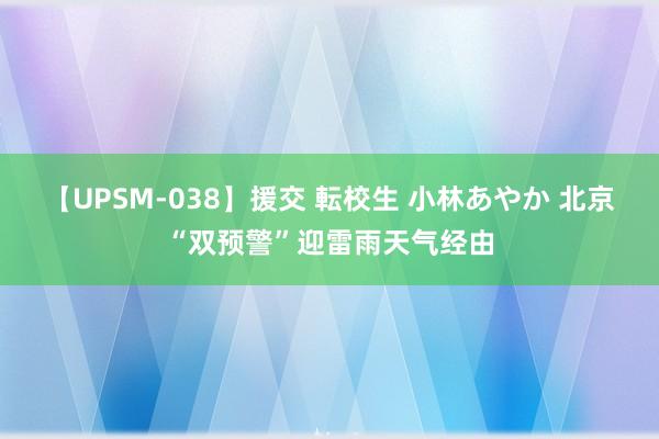 【UPSM-038】援交 転校生 小林あやか 北京“双预警”迎雷雨天气经由