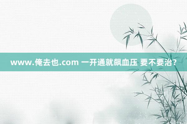 www.俺去也.com 一开通就飙血压 要不要治？