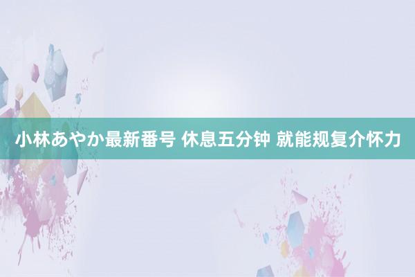 小林あやか最新番号 休息五分钟 就能规复介怀力