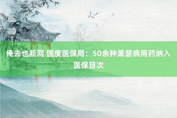 俺去也新网 国度医保局：50余种萧瑟病用药纳入医保目次