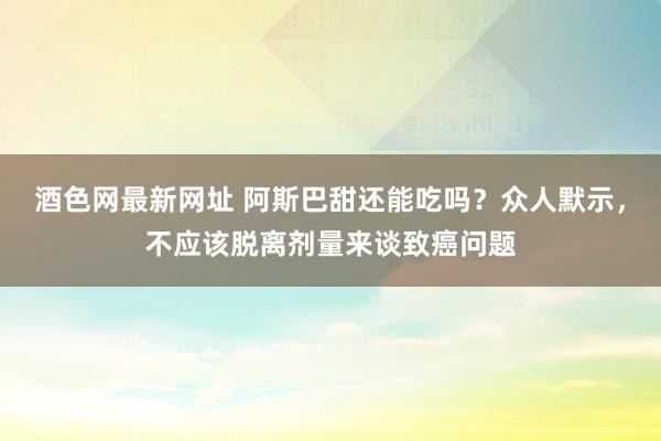 酒色网最新网址 阿斯巴甜还能吃吗？众人默示，不应该脱离剂量来谈致癌问题