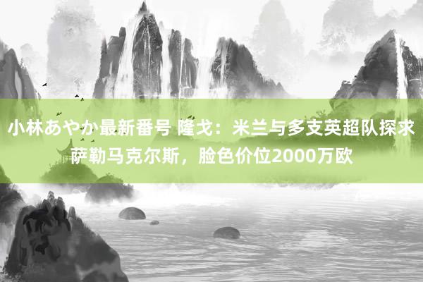 小林あやか最新番号 隆戈：米兰与多支英超队探求萨勒马克尔斯，脸色价位2000万欧