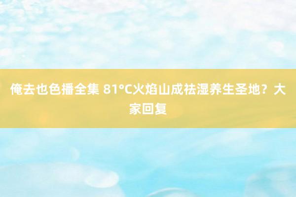 俺去也色播全集 81°C火焰山成祛湿养生圣地？大家回复