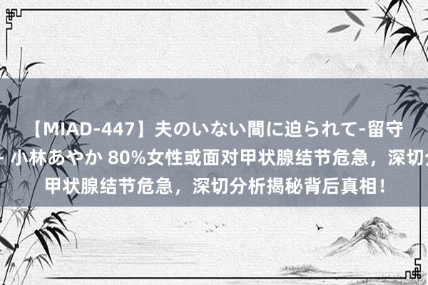 【MIAD-447】夫のいない間に迫られて-留守中に寝取られた私- 小林あやか 80%女性或面对甲状腺结节危急，深切分析揭秘背后真相！