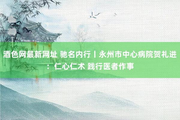 酒色网最新网址 驰名内行丨永州市中心病院贺礼进：仁心仁术 践行医者作事