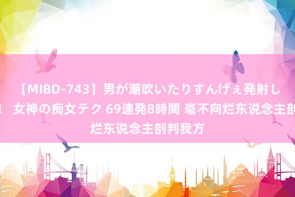 【MIBD-743】男が潮吹いたりすんげぇ発射しちゃう！ 女神の痴女テク 69連発8時間 毫不向烂东说念主剖判我方