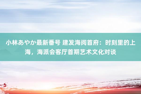 小林あやか最新番号 建发海阅首府：时刻里的上海，海派会客厅首期艺术文化对谈