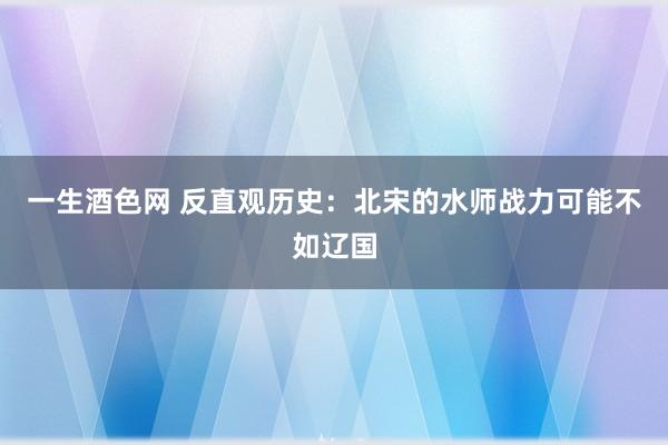 一生酒色网 反直观历史：北宋的水师战力可能不如辽国