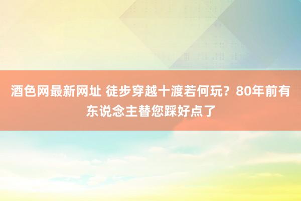 酒色网最新网址 徒步穿越十渡若何玩？80年前有东说念主替您踩好点了