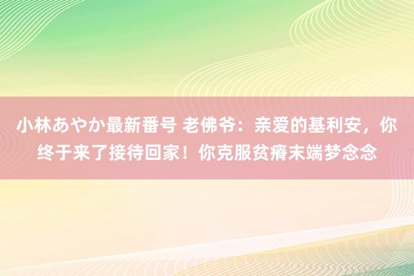 小林あやか最新番号 老佛爷：亲爱的基利安，你终于来了接待回家！你克服贫瘠末端梦念念