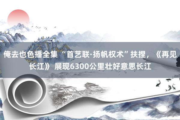 俺去也色播全集 “首艺联·扬帆权术”扶捏，《再见长江》 展现6300公里壮好意思长江