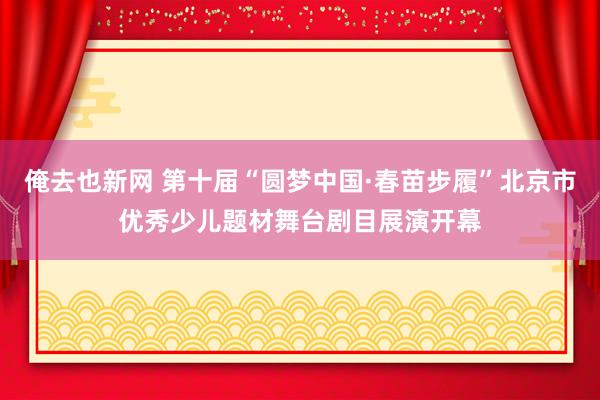 俺去也新网 第十届“圆梦中国·春苗步履”北京市优秀少儿题材舞台剧目展演开幕