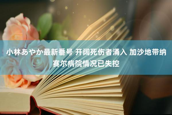 小林あやか最新番号 开阔死伤者涌入 加沙地带纳赛尔病院情况已失控