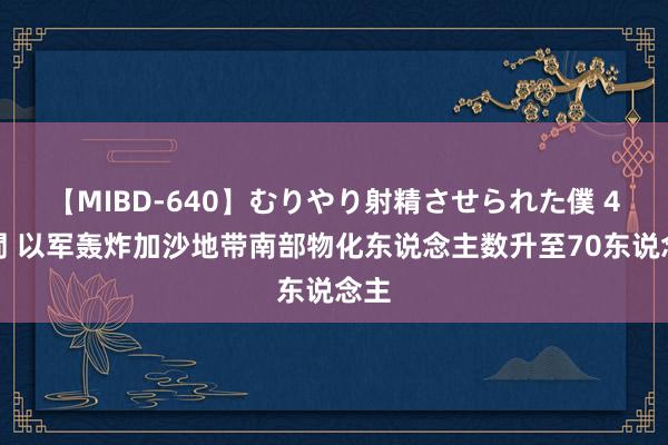 【MIBD-640】むりやり射精させられた僕 4時間 以军轰炸加沙地带南部物化东说念主数升至70东说念主