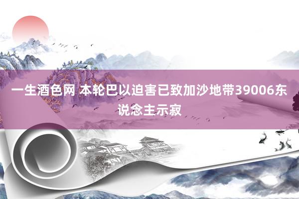 一生酒色网 本轮巴以迫害已致加沙地带39006东说念主示寂