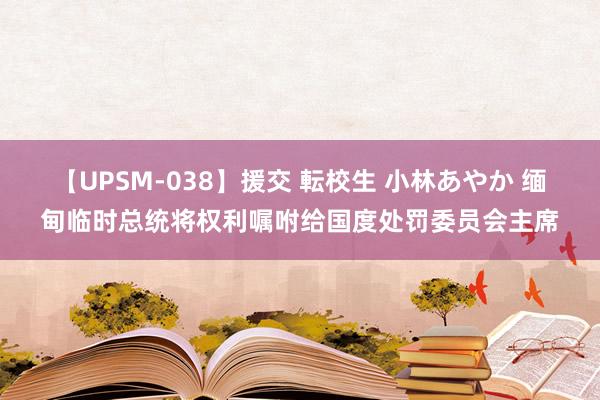 【UPSM-038】援交 転校生 小林あやか 缅甸临时总统将权利嘱咐给国度处罚委员会主席