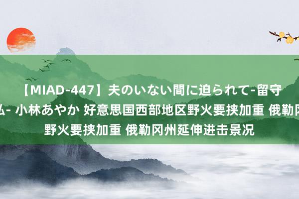 【MIAD-447】夫のいない間に迫られて-留守中に寝取られた私- 小林あやか 好意思国西部地区野火要挟加重 俄勒冈州延伸进击景况