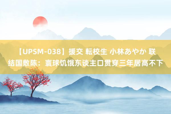 【UPSM-038】援交 転校生 小林あやか 联结国敷陈：寰球饥饿东谈主口贯穿三年居高不下