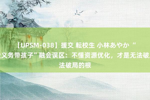 【UPSM-038】援交 転校生 小林あやか “奶奶没义务带孩子”融会误区：不懂资源优化，才是无法破局的根