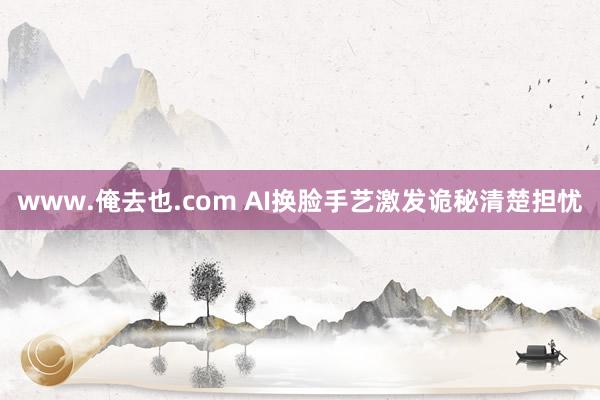 www.俺去也.com AI换脸手艺激发诡秘清楚担忧