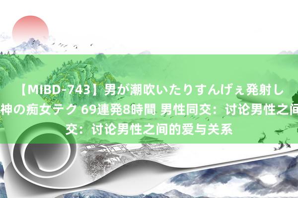 【MIBD-743】男が潮吹いたりすんげぇ発射しちゃう！ 女神の痴女テク 69連発8時間 男性同交：讨论男性之间的爱与关系