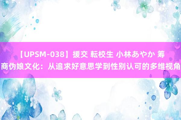 【UPSM-038】援交 転校生 小林あやか 筹商伪娘文化：从追求好意思学到性别认可的多维视角