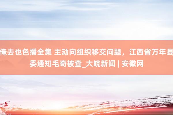 俺去也色播全集 主动向组织移交问题，江西省万年县委通知毛奇被查_大皖新闻 | 安徽网