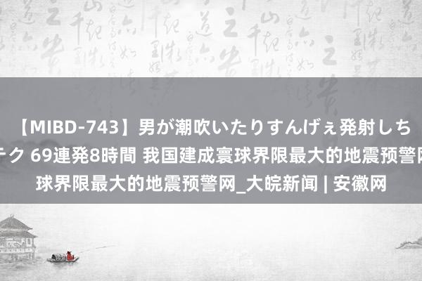 【MIBD-743】男が潮吹いたりすんげぇ発射しちゃう！ 女神の痴女テク 69連発8時間 我国建成寰球界限最大的地震预警网_大皖新闻 | 安徽网